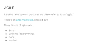 AGILE
Iterative development practices are often referred to as “agile.”
There’s an agile manifesto, check it out!
Many flavors of agile exist:
● Scrum
● Extreme Programming
● SAFe
● Kanban
 