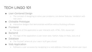 TECH LINGO 101
● User-Centered Design
○ The concept of designing to solve user problems, not deliver features. Validation with
real users
● Clickable Prototype
○ Interactive designs that demonstrate workflow without building software
● Frontend
○ The parts of the application a user interacts with. HTML, CSS, Javascript
● Backend
○ The logic of the application a user never sees. Python, Ruby on Rails, Java, et al
● Database
○ The “bucket” where all your users’ stuff gets stored
● Web Application
○ Software a user accesses by navigating to a web address; Interactive, allows user input
 