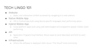 TECH LINGO 101
● Website
○ Static, non-interactive content accessed by navigating to a web address
● Native Mobile App
○ iOS or Android app built using device-specific languages; best performing option
● Hybrid Mobile App
○ Cross-platform apps built using web technologies and wrapped to appear mobile; lower
performing
● API
○ Application Programming Interface; Allows apps to send data back and forth to each
other
● Infrastructure
○ Where the software is deployed; AWS, Azure; “The Cloud” most commonly
 
