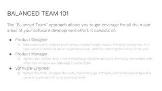 BALANCED TEAM 101
The “Balanced Team” approach allows you to get coverage for all the major
areas of your software development effort. It consists of:
● Product Designer
○ Interviews users, creates wireframes, creates target visuals. Primarily concerned with
how value is delivered on an experience level, and representing the voice of the user.
● Product Manager
○ Writes user stories, prioritizes the backlog, removes blockers. Primarily concerned with
what bits of value are delivered in what order.
● Software Engineer
○ Writes the code, releases the code, fixes the bugs. Primarily concerned about how the
value is implemented on a technical level.
 
