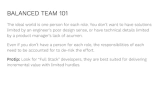 BALANCED TEAM 101
The ideal world is one person for each role. You don’t want to have solutions
limited by an engineer’s poor design sense, or have technical details limited
by a product manager’s lack of acumen.
Even if you don’t have a person for each role, the responsibilities of each
need to be accounted for to de-risk the effort.
Protip: Look for “Full Stack” developers, they are best suited for delivering
incremental value with limited hurdles.
 