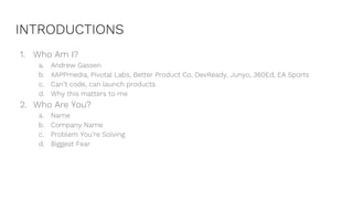INTRODUCTIONS
1. Who Am I?
a. Andrew Gassen
b. XAPPmedia, Pivotal Labs, Better Product Co, DevReady, Junyo, 360Ed, EA Sports
c. Can’t code, can launch products
d. Why this matters to me
2. Who Are You?
a. Name
b. Company Name
c. Problem You’re Solving
d. Biggest Fear
 