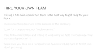 HIRE YOUR OWN TEAM
Having a full-time, committed team is the best way to get bang for your
buck.
Incentivize them to share in the success of the company.
Look for true partners, not “implementers.”
Find folks comfortable and willing to work using an Agile methodology. Your
success depends on it!
Make sure you click on a personal level. Success will be hard to find if y’all
don’t get along.
 