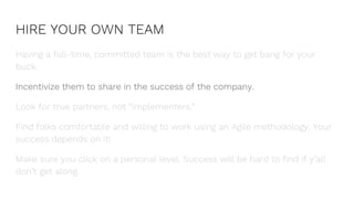 HIRE YOUR OWN TEAM
Having a full-time, committed team is the best way to get bang for your
buck.
Incentivize them to share in the success of the company.
Look for true partners, not “implementers.”
Find folks comfortable and willing to work using an Agile methodology. Your
success depends on it!
Make sure you click on a personal level. Success will be hard to find if y’all
don’t get along.
 