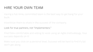 HIRE YOUR OWN TEAM
Having a full-time, committed team is the best way to get bang for your
buck.
Incentivize them to share in the success of the company.
Look for true partners, not “implementers.”
Find folks comfortable and willing to work using an Agile methodology. Your
success depends on it!
Make sure you click on a personal level. Success will be hard to find if y’all
don’t get along.
 