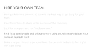 HIRE YOUR OWN TEAM
Having a full-time, committed team is the best way to get bang for your
buck.
Incentivize them to share in the success of the company.
Look for true partners, not “implementers.”
Find folks comfortable and willing to work using an Agile methodology. Your
success depends on it!
Make sure you click on a personal level. Success will be hard to find if y’all
don’t get along.
 