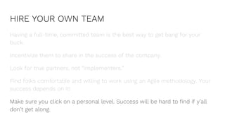 HIRE YOUR OWN TEAM
Having a full-time, committed team is the best way to get bang for your
buck.
Incentivize them to share in the success of the company.
Look for true partners, not “implementers.”
Find folks comfortable and willing to work using an Agile methodology. Your
success depends on it!
Make sure you click on a personal level. Success will be hard to find if y’all
don’t get along.
 