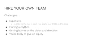 HIRE YOUR OWN TEAM
Challenges:
● Expensive
○ A solid performer in each role starts over $100k in this area
● Finding a rhythm
● Getting buy-in on the vision and direction
● You’re likely to give up equity
 