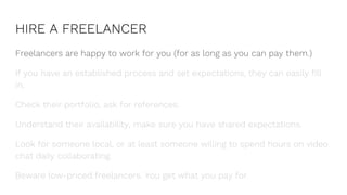 HIRE A FREELANCER
Freelancers are happy to work for you (for as long as you can pay them.)
If you have an established process and set expectations, they can easily fill
in.
Check their portfolio, ask for references.
Understand their availability, make sure you have shared expectations.
Look for someone local, or at least someone willing to spend hours on video
chat daily collaborating.
Beware low-priced freelancers. You get what you pay for.
 
