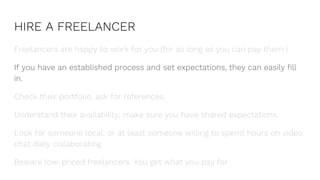 HIRE A FREELANCER
Freelancers are happy to work for you (for as long as you can pay them.)
If you have an established process and set expectations, they can easily fill
in.
Check their portfolio, ask for references.
Understand their availability, make sure you have shared expectations.
Look for someone local, or at least someone willing to spend hours on video
chat daily collaborating.
Beware low-priced freelancers. You get what you pay for.
 