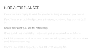 HIRE A FREELANCER
Freelancers are happy to work for you (for as long as you can pay them.)
If you have an established process and set expectations, they can easily fill
in.
Check their portfolio, ask for references.
Understand their availability, make sure you have shared expectations.
Look for someone local, or at least someone willing to spend hours on video
chat daily collaborating.
Beware low-priced freelancers. You get what you pay for.
 