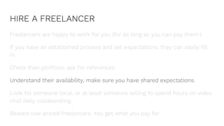 HIRE A FREELANCER
Freelancers are happy to work for you (for as long as you can pay them.)
If you have an established process and set expectations, they can easily fill
in.
Check their portfolio, ask for references.
Understand their availability, make sure you have shared expectations.
Look for someone local, or at least someone willing to spend hours on video
chat daily collaborating.
Beware low-priced freelancers. You get what you pay for.
 