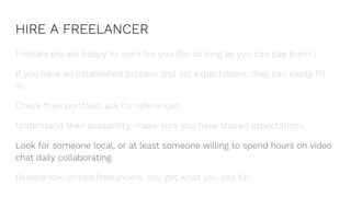 HIRE A FREELANCER
Freelancers are happy to work for you (for as long as you can pay them.)
If you have an established process and set expectations, they can easily fill
in.
Check their portfolio, ask for references.
Understand their availability, make sure you have shared expectations.
Look for someone local, or at least someone willing to spend hours on video
chat daily collaborating.
Beware low-priced freelancers. You get what you pay for.
 