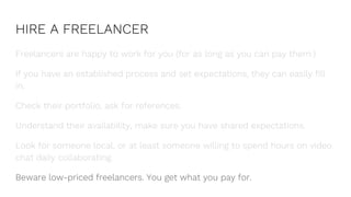 HIRE A FREELANCER
Freelancers are happy to work for you (for as long as you can pay them.)
If you have an established process and set expectations, they can easily fill
in.
Check their portfolio, ask for references.
Understand their availability, make sure you have shared expectations.
Look for someone local, or at least someone willing to spend hours on video
chat daily collaborating.
Beware low-priced freelancers. You get what you pay for.
 