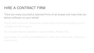 HIRE A CONTRACT FIRM
There are many successful, talented firms of all shapes and sizes that can
deliver software on your behalf.
Check their customer references, check their portfolio for quality work or
software similar to yours.
Do a Google search, Glassdoor, Quora, Twitter. People talk.
Have a plan for continued development when their time ends. Software is
never done!
 