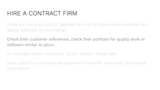 HIRE A CONTRACT FIRM
There are many successful, talented firms of all shapes and sizes that can
deliver software on your behalf.
Check their customer references, check their portfolio for quality work or
software similar to yours.
Do a Google search, Glassdoor, Quora, Twitter. People talk.
Have a plan for continued development when their time ends. Software is
never done!
 