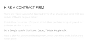 HIRE A CONTRACT FIRM
There are many successful, talented firms of all shapes and sizes that can
deliver software on your behalf.
Check their customer references, check their portfolio for quality work or
software similar to yours.
Do a Google search, Glassdoor, Quora, Twitter. People talk.
Have a plan for continued development when their time ends. Software is
never done!
 
