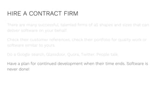 HIRE A CONTRACT FIRM
There are many successful, talented firms of all shapes and sizes that can
deliver software on your behalf.
Check their customer references, check their portfolio for quality work or
software similar to yours.
Do a Google search, Glassdoor, Quora, Twitter. People talk.
Have a plan for continued development when their time ends. Software is
never done!
 