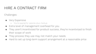 HIRE A CONTRACT FIRM
Challenges:
● Very Expensive
○ You’re paying for salaries plus markup
● Extra level of management overhead for you
● They aren’t incentivized for product success, they’re incentivized to finish
their scope of work
● They process they use may not match your needs
● Hard to set up long-term support arrangement at a reasonable price
 