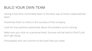 BUILD YOUR OWN TEAM
Having a full-time, committed team is the best way to build a balanced dev
team.
Incentivize them to share in the success of the company.
Look for true partners passionate about the problem you’re solving.
Make sure you click on a personal level. Success will be hard to find if y’all
don’t get along.
Find people who can commit to the level that you need.
 