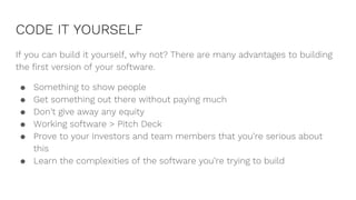 CODE IT YOURSELF
If you can build it yourself, why not? There are many advantages to building
the first version of your software.
● Something to show people
● Get something out there without paying much
● Don’t give away any equity
● Working software > Pitch Deck
● Prove to your investors and team members that you’re serious about
this
● Learn the complexities of the software you’re trying to build
 