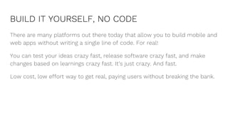 BUILD IT YOURSELF, NO CODE
There are many platforms out there today that allow you to build mobile and
web apps without writing a single line of code. For real!
You can test your ideas crazy fast, release software crazy fast, and make
changes based on learnings crazy fast. It’s just crazy. And fast.
Low cost, low effort way to get real, paying users without breaking the bank.
 