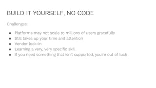 BUILD IT YOURSELF, NO CODE
Challenges:
● Platforms may not scale to millions of users gracefully
● Still takes up your time and attention
● Vendor lock-in
● Learning a very, very specific skill
● If you need something that isn’t supported, you’re out of luck
 