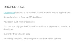 DROPSOURCE
Dropsource lets you build native iOS and Android mobile applications.
Recently raised a Series A ($5.4 million)
PawBoost built with Dropsource
You can actually get the iOS and Android code exported to hand to a
developer
Currently free while in beta
Extremely powerful, a bit tougher to use than other options
 