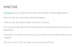 KINETISE
Kinetise lets you build native iOS and Android mobile applications.
Mature and very extensive documentation
A bit pricey, but plans scale with your success
You can actually get the iOS and Android code exported to hand to a
developer
The editor is a tad wonky, but you can build most things that you can
imagine
You can “Hire a Pro” to help out and work with you
 