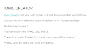IONIC CREATOR
Ionic Creator lets you build hybrid iOS and Android mobile applications.
Mature and very extensive documentation, with frequent updates
No backend support
You can export the HTML, CSS, and JS
The editor is a bit limited, but most use cases will be covered
Widely used by some big name companies
 