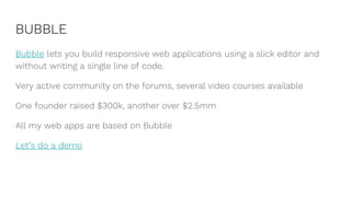 BUBBLE
Bubble lets you build responsive web applications using a slick editor and
without writing a single line of code.
Very active community on the forums, several video courses available
One founder raised $300k, another over $2.5mm
All my web apps are based on Bubble
Let’s do a demo
 