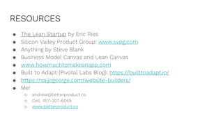 RESOURCES
● The Lean Startup by Eric Ries
● Silicon Valley Product Group: www.svpg.com
● Anything by Steve Blank
● Business Model Canvas and Lean Canvas
● www.howmuchtomakeanapp.com
● Built to Adapt (Pivotal Labs Blog): https://builttoadapt.io/
● https://saijogeorge.com/website-builders/
● Me!
○ andrew@betterproduct.co
○ Cell: 407-307-6049
○ www.betterproduct.co
 