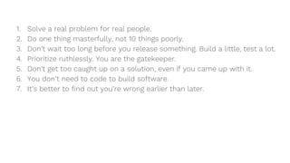 1. Solve a real problem for real people.
2. Do one thing masterfully, not 10 things poorly.
3. Don’t wait too long before you release something. Build a little, test a lot.
4. Prioritize ruthlessly. You are the gatekeeper.
5. Don’t get too caught up on a solution, even if you came up with it.
6. You don’t need to code to build software.
7. It’s better to find out you’re wrong earlier than later.
 
