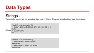 Data Types
Strings -
Technically, strings are not an actual data type in Erlang. They are actually stored as a list of chars.
Adjacent strings are automagically concatenated at compile time.
Eshell V5.10.4 (abort with ^G)
1> "Hello" = [$H, $e, $l, $l, $o] = [72, 101, 108, 108, 111].
"Hello"
2> is_list("Hello").
true
Eshell V5.10.4 (abort with ^G)
1> "Hello World" = "Hello " "World".
"Hello World"
2> "Hello World" = "Hello " ++ "World".
"Hello World"
 