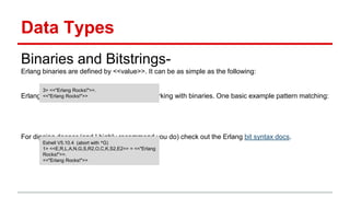 Data Types
Binaries and Bitstrings-
Erlang binaries are defined by <<value>>. It can be as simple as the following:
Erlang has many powerful abstractions for working with binaries. One basic example pattern matching:
For digging deeper (and I highly recommend you do) check out the Erlang bit syntax docs.
3> <<"Erlang Rocks!">>.
<<"Erlang Rocks!">>
Eshell V5.10.4 (abort with ^G)
1> <<E,R,L,A,N,G,S,R2,O,C,K,S2,E2>> = <<"Erlang
Rocks!">>.
<<"Erlang Rocks!">>
 