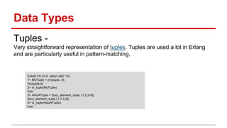 Data Types
Tuples -
Very straightforward representation of tuples. Tuples are used a lot in Erlang
and are particularly useful in pattern-matching.
Eshell V5.10.4 (abort with ^G)
1> MyTuple = {mytuple, 4}.
{mytuple,4}
2> is_tuple(MyTuple).
true
3> AlsoATuple = {four_element_tuple, {1,2,3,4}}.
{four_element_tuple,{1,2,3,4}}
4> is_tuple(AlsoATuple).
true
 