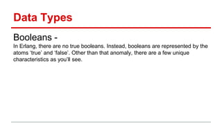 Data Types
Booleans -
In Erlang, there are no true booleans. Instead, booleans are represented by the
atoms ‘true’ and ‘false’. Other than that anomaly, there are a few unique
characteristics as you’ll see.
 