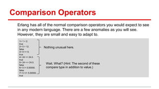 Comparison Operators
Erlang has all of the normal comparison operators you would expect to see
in any modern language. There are a few anomalies as you will see.
However, they are small and easy to adapt to.
1> 1 < 2.
true
2> 5 > 12.
false
3> 9 =< 9.
true
4> 24 == 24.0.
true
5> 24 =:= 24.0.
false
6> 5 /= 5.00000.
false
7> 5 =/= 5.00000.
true
Nothing unusual here.
Wait. What? (Hint: The second of these
compare type in addition to value.)
 
