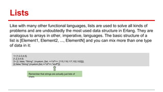 Lists
Like with many other functional languages, lists are used to solve all kinds of
problems and are undoubtedly the most used data structure in Erlang. They are
analogous to arrays in other, imperative, languages. The basic structure of a
list is [Element1, Element2, ..., ElementN] and you can mix more than one type
of data in it:
1> [1,2,3,4,5].
[1,2,3,4,5]
2> [2, false, "String", {myatom, [list, <<"of">>, [115,116,117,102,102]]}].
[2,false,"String",{myatom,[list,<<"of">>,"stuff"]}]
Remember that strings are actually just lists of
chars.
 