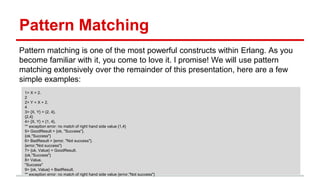 Pattern Matching
Pattern matching is one of the most powerful constructs within Erlang. As you
become familiar with it, you come to love it. I promise! We will use pattern
matching extensively over the remainder of this presentation, here are a few
simple examples:
1> X = 2.
2
2> Y = X + 2.
4
3> {X, Y} = {2, 4}.
{2,4}
4> {X, Y} = {1, 4}.
** exception error: no match of right hand side value {1,4}
5> GoodResult = {ok, "Success"}.
{ok,"Success"}
6> BadResult = {error, "Not success"}.
{error,"Not success"}
7> {ok, Value} = GoodResult.
{ok,"Success"}
8> Value.
"Success"
9> {ok, Value} = BadResult.
** exception error: no match of right hand side value {error,"Not success"}
 