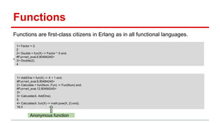 Functions
Functions are first-class citizens in Erlang as in all functional languages.
You can also pass a function as an argument to another function.
1> Factor = 2.
2
2> Double = fun(X) -> Factor * X end.
#Fun<erl_eval.6.80484245>
3> Double(2).
4
1> AddOne = fun(X) -> X + 1 end.
#Fun<erl_eval.6.80484245>
2> Calculate = fun(Num, Fun) -> Fun(Num) end.
#Fun<erl_eval.12.80484245>
3>
3> Calculate(4, AddOne).
5
4> Calculate(4, fun(X) -> math:pow(X, 2) end).
16.0
Anonymous function
 