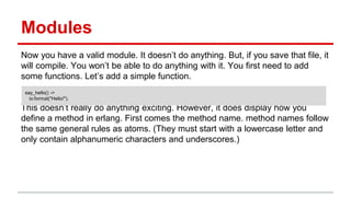 Modules
Now you have a valid module. It doesn’t do anything. But, if you save that file, it
will compile. You won’t be able to do anything with it. You first need to add
some functions. Let’s add a simple function.
This doesn’t really do anything exciting. However, it does display how you
define a method in erlang. First comes the method name. method names follow
the same general rules as atoms. (They must start with a lowercase letter and
only contain alphanumeric characters and underscores.)
say_hello() ->
io:format("Hello!").
 