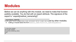 Modules
Before we can do anything with this module, we need to make that function
publicly available. You do that with an export attribute. The signature of the
export is “-export([method_name/arity])”
Now you have exported that function and it can be used by other modules.
● Calling a module takes the form module_name:function_name(Arguments)
-export([say_hello/0]).
1> c(my_first_module).
{ok,my_first_module}
2> my_first_module:say_hello().
Hello!
ok
 