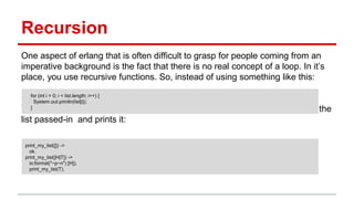 Recursion
One aspect of erlang that is often difficult to grasp for people coming from an
imperative background is the fact that there is no real concept of a loop. In it’s
place, you use recursive functions. So, instead of using something like this:
You would instead use a recursive function that takes the “head” element of the
list passed-in and prints it:
(Note that the above also introduces the concept of pattern matching on lists.)
for (int i = 0; i < list.length; i++) {
System.out.println(list[i]);
}
print_my_list([]) ->
ok.
print_my_list([H|T]) ->
io:format("~p~n") [H]),
print_my_list(T).
 