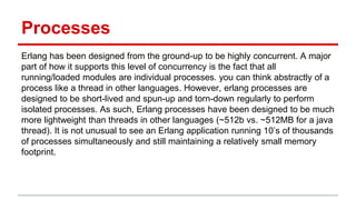 Processes
Erlang has been designed from the ground-up to be highly concurrent. A major
part of how it supports this level of concurrency is the fact that all
running/loaded modules are individual processes. you can think abstractly of a
process like a thread in other languages. However, erlang processes are
designed to be short-lived and spun-up and torn-down regularly to perform
isolated processes. As such, Erlang processes have been designed to be much
more lightweight than threads in other languages (~512b vs. ~512MB for a java
thread). It is not unusual to see an Erlang application running 10’s of thousands
of processes simultaneously and still maintaining a relatively small memory
footprint.
 