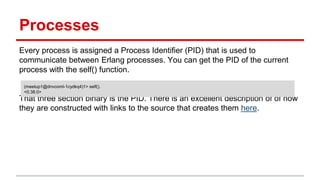 Processes
Every process is assigned a Process Identifier (PID) that is used to
communicate between Erlang processes. You can get the PID of the current
process with the self() function.
That three section binary is the PID. There is an excellent description of of how
they are constructed with links to the source that creates them here.
(meetup1@dnvcoml-1cydkq4)1> self().
<0.38.0>
 
