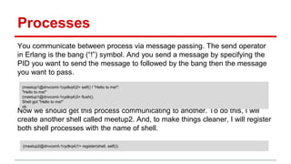 Processes
You communicate between process via message passing. The send operator
in Erlang is the bang (“!”) symbol. And you send a message by specifying the
PID you want to send the message to followed by the bang then the message
you want to pass.
Now we should get this process communicating to another. To do this, I will
create another shell called meetup2. And, to make things cleaner, I will register
both shell processes with the name of shell.
(meetup1@dnvcoml-1cydkq4)2> self() ! "Hello to me!".
"Hello to me!"
(meetup1@dnvcoml-1cydkq4)3> flush().
Shell got "Hello to me!"
ok
(meetup2@dnvcoml-1cydkq4)1> register(shell, self()).
 