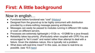 First: A little background
Now in english…
● Functional before functional was “cool” (History)
● Designed from the ground-up to be highly concurrent with distribution
provided by a share-nothing message passing architecture.
● Messages can easily be passed to modules running in different VM nodes
or even on different servers.
● Processes are extremely lightweight (~512b vs. ~512MB for a java thread)
● Reliability takes top-priority. (Particularly when coupled with OTP) You are
encouraged to “let it crash” and restart rather than attempt to deal with a
failure. Given the stateless nature, this is typically not a problem.
● What does soft-real-time mean? In this case, as close to real-time as
possible. (see 10.5 here)
 