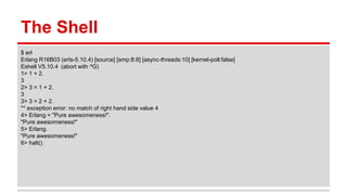 The Shell
$ erl
Erlang R16B03 (erts-5.10.4) [source] [smp:8:8] [async-threads:10] [kernel-poll:false]
Eshell V5.10.4 (abort with ^G)
1> 1 + 2.
3
2> 3 = 1 + 2.
3
3> 3 = 2 + 2.
** exception error: no match of right hand side value 4
4> Erlang = "Pure awesomeness!".
"Pure awesomeness!"
5> Erlang.
"Pure awesomeness!"
6> halt().
 