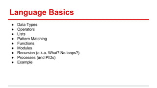 Language Basics
● Data Types
● Operators
● Lists
● Pattern Matching
● Functions
● Modules
● Recursion (a.k.a. What? No loops?)
● Processes (and PIDs)
● Example
 